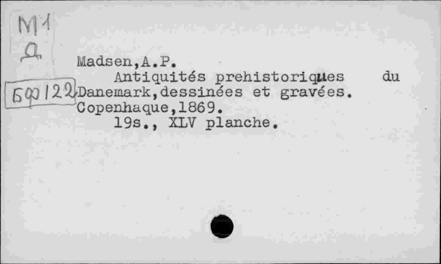 ﻿Madsen,A.P.
--------» Antiquités préhistoriques fcûj/2^/Danemark,dessinées et gravées L Д— ^Copenhague,1869.
19s., XLV planche.